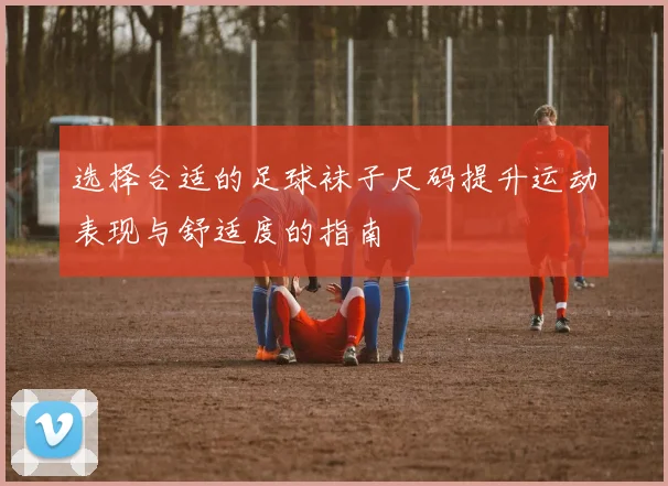 选择合适的足球袜子尺码提升运动表现与舒适度的指南