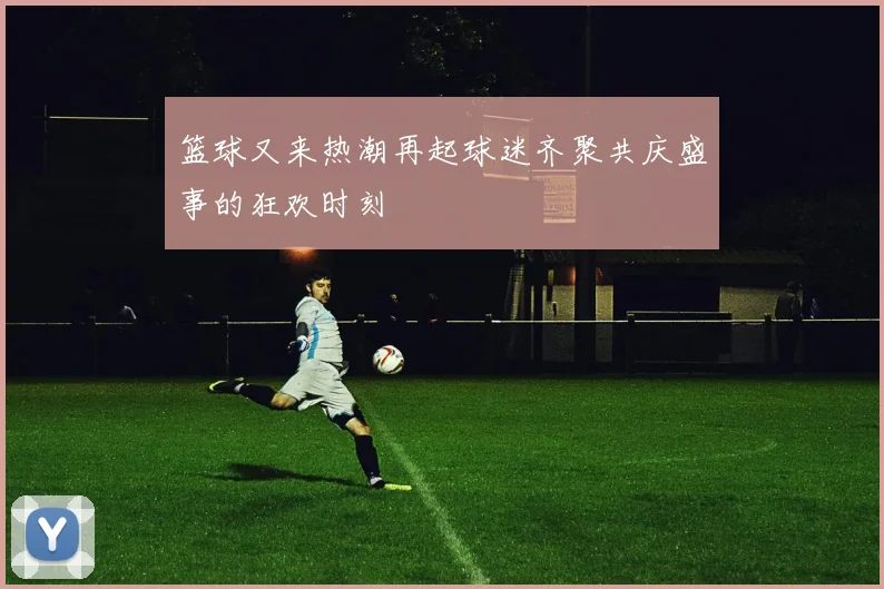 篮球又来热潮再起球迷齐聚共庆盛事的狂欢时刻