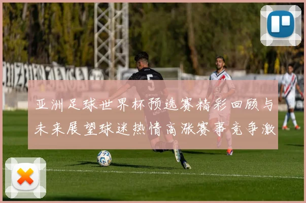 亚洲足球世界杯预选赛精彩回顾与未来展望球迷热情高涨赛事竞争激烈