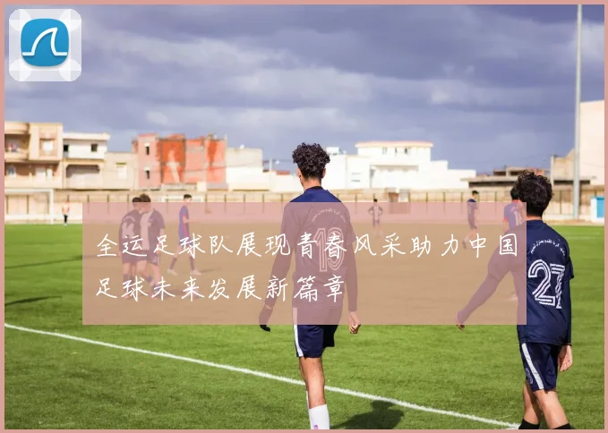 全运足球队展现青春风采助力中国足球未来发展新篇章