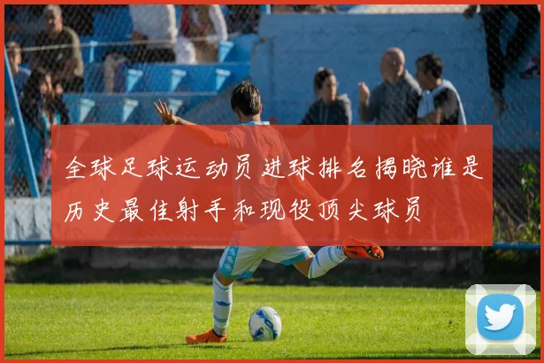 全球足球运动员进球排名揭晓谁是历史最佳射手和现役顶尖球员
