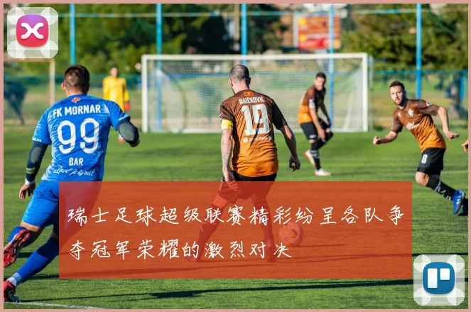 瑞士足球超级联赛精彩纷呈各队争夺冠军荣耀的激烈对决