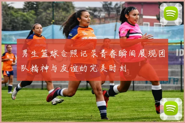 男生篮球合照记录青春瞬间展现团队精神与友谊的完美时刻