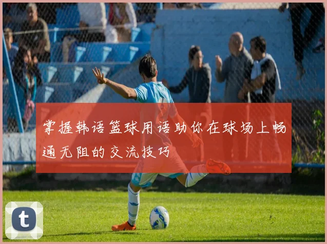 掌握韩语篮球用语助你在球场上畅通无阻的交流技巧